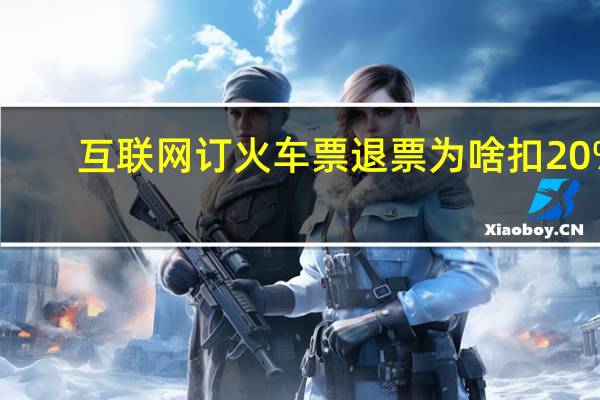 互联网订火车票退票为啥扣20%（互联网订火车票）