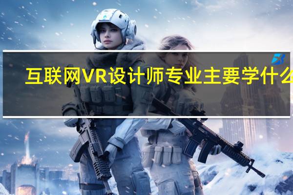 互联网VR设计师专业主要学什么你