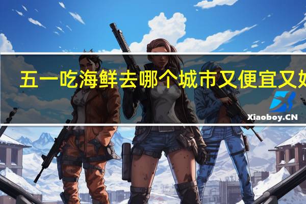 五一吃海鲜去哪个城市又便宜又好玩