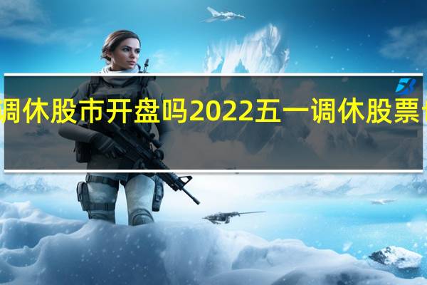 五一调休股市开盘吗 2022五一调休股票也调休的吗