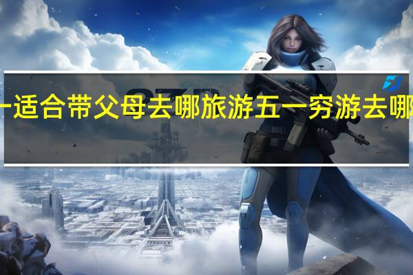 五一适合带父母去哪旅游 五一穷游去哪里比较好