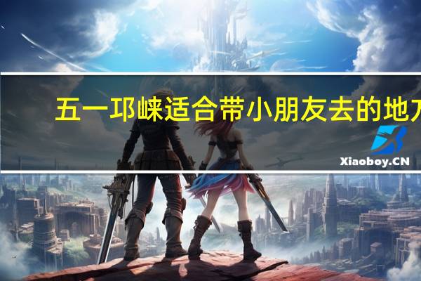 五一邛崃适合带小朋友去的地方