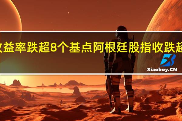 五年期加债收益率跌超8个基点阿根廷股指收跌超4%巴西股指则涨1.2%