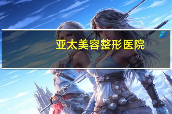 亚太美容整形医院?西安亚太整形医院正规吗