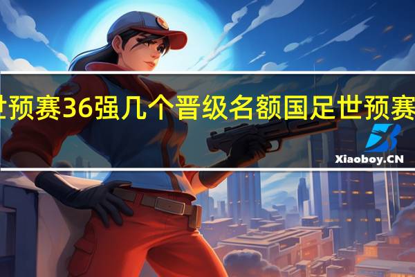 亚洲世预赛36强几个晋级名额 国足世预赛赛程36强赛