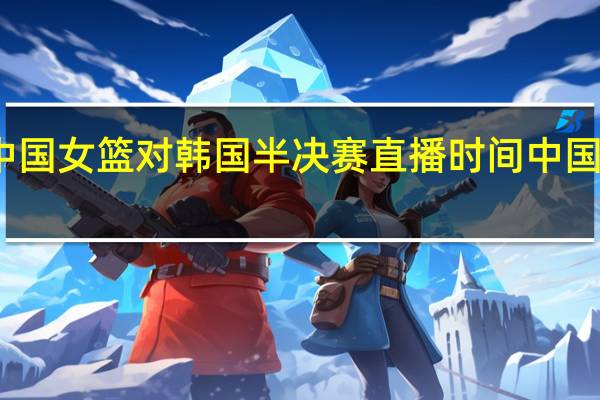 亚洲杯中国女篮对韩国半决赛直播时间 中国女篮韩国女篮