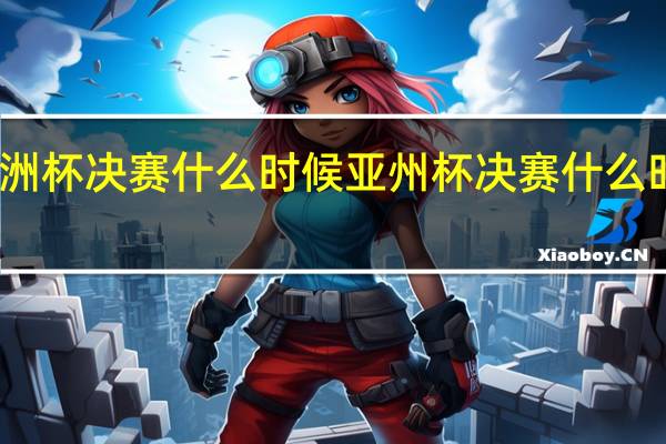 亚洲杯决赛什么时候 亚州杯决赛什么时候进行