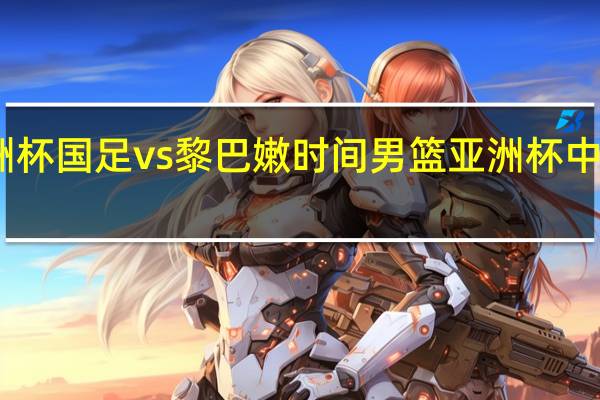 亚洲杯国足vs黎巴嫩时间 男篮亚洲杯中国黎巴嫩