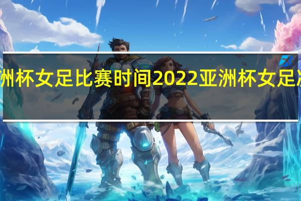 亚洲杯女足比赛时间 2022亚洲杯女足决赛夺冠
