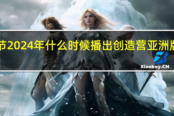 亚洲电影节2024年什么时候播出 创造营亚洲版2024在哪里看