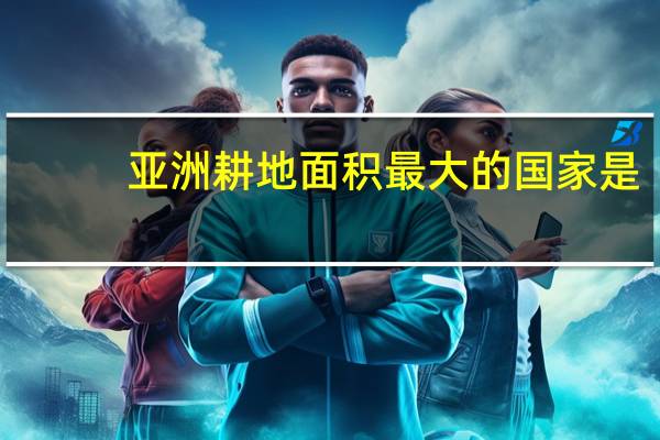 亚洲耕地面积最大的国家是?（亚洲耕地面积最大的国家）