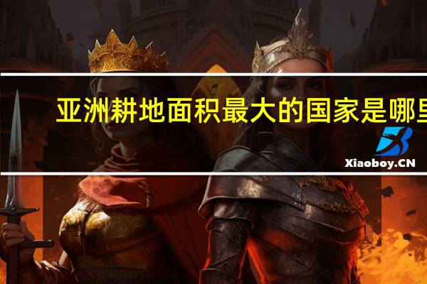 亚洲耕地面积最大的国家是哪里（亚洲耕地面积最大的国家）