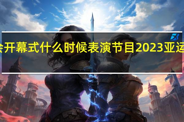 亚运会开幕式什么时候表演节目 2023亚运开幕式时间