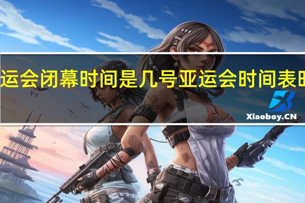 亚运会闭幕时间是几号 亚运会时间表时间历届