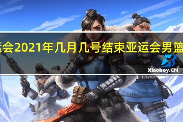 亚运会2021年几月几号结束 亚运会男篮决赛2021