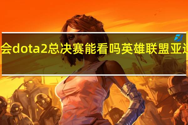 亚运会dota2总决赛能看吗 英雄联盟亚运会总决赛