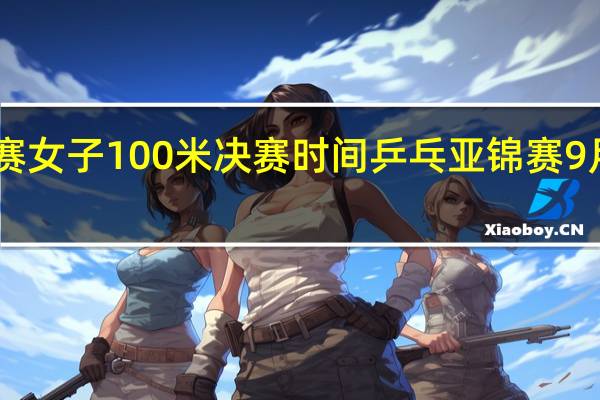 亚锦赛女子100米决赛时间 乒乓亚锦赛9月10日赛程