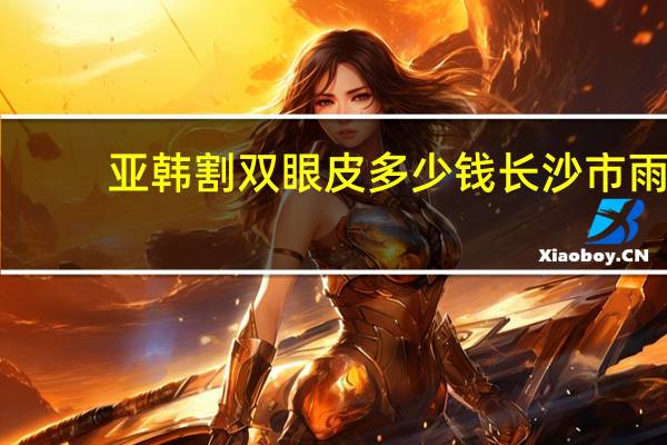 亚韩割双眼皮多少钱 长沙市雨花区做双眼皮哪家好
