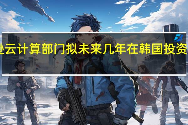 亚马逊云计算部门拟未来几年在韩国投资近60亿美元