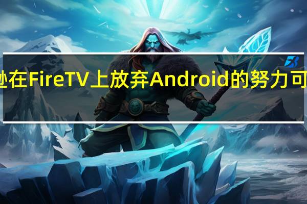 亚马逊在 Fire TV 上放弃 Android 的努力可能正在形成