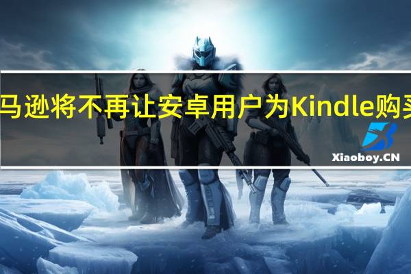 亚马逊将不再让安卓用户为Kindle购买电子书