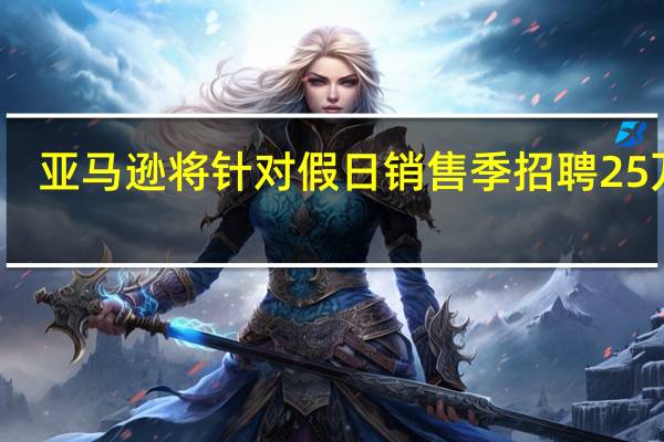 亚马逊将针对（即将来临的感恩节和圣诞节）假日销售季招聘25万人