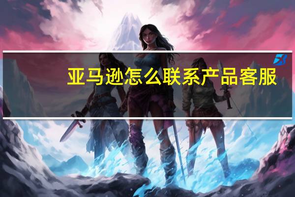 亚马逊怎么联系产品客服（亚马逊怎么联系卖家）