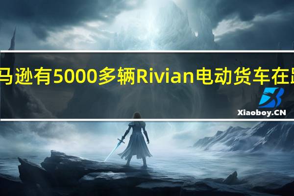 亚马逊有5000多辆Rivian电动货车在路上行驶