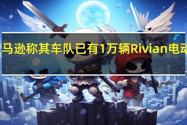 亚马逊称其车队已有1万辆Rivian电动送货车