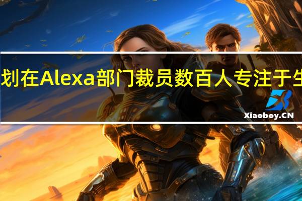 亚马逊计划在Alexa部门裁员数百人 专注于生成式人工智能