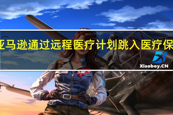 亚马逊通过远程医疗计划跳入医疗保健领域