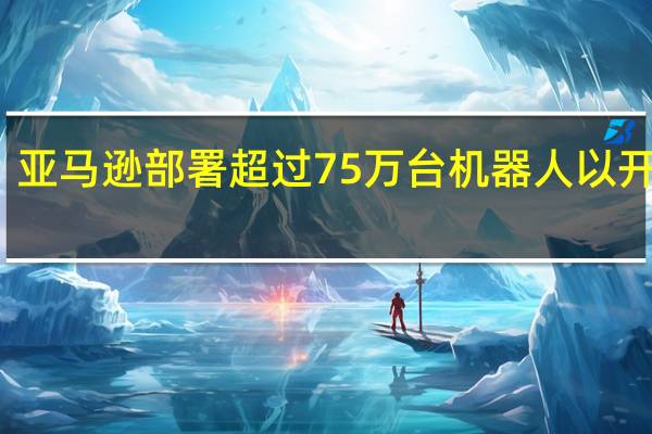 亚马逊部署超过75万台机器人以开发AI
