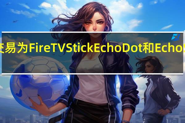 亚马逊Echo的交易为FireTVStick EchoDot和EchoShow节省了大笔费用