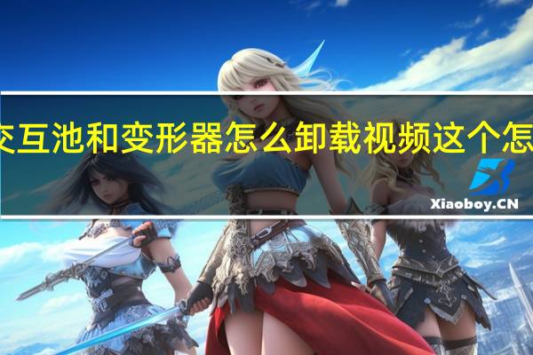 交互池和变形器怎么卸载视频这个怎么下载（交互池和变形器怎么卸载）