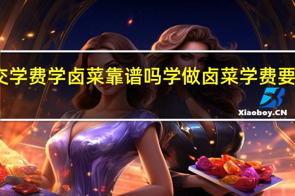 交学费学卤菜靠谱吗 学做卤菜学费要多少钱