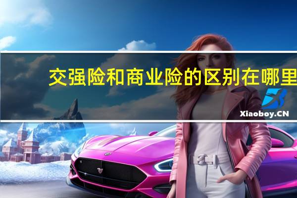 交强险和商业险的区别在哪里(交强险和商业险的区别有哪些)