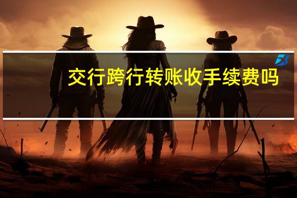 交行跨行转账收手续费吗?什么标准?（交行的跨行转账手续费怎么收取）