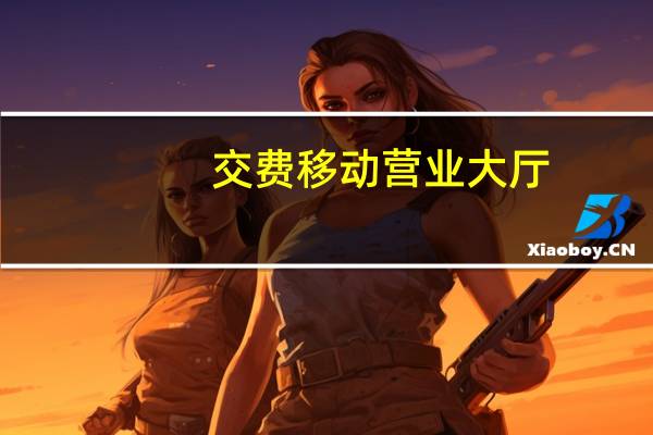 交费移动营业大厅（移动营业厅网上营业厅缴费）