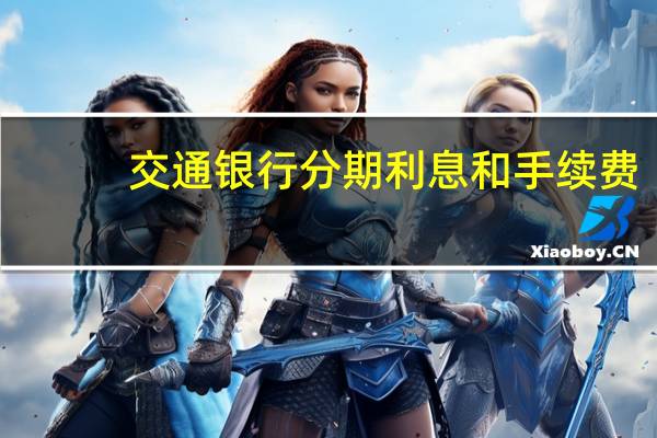 交通银行分期利息和手续费（请问交通银行信用卡分期手续费怎么算）