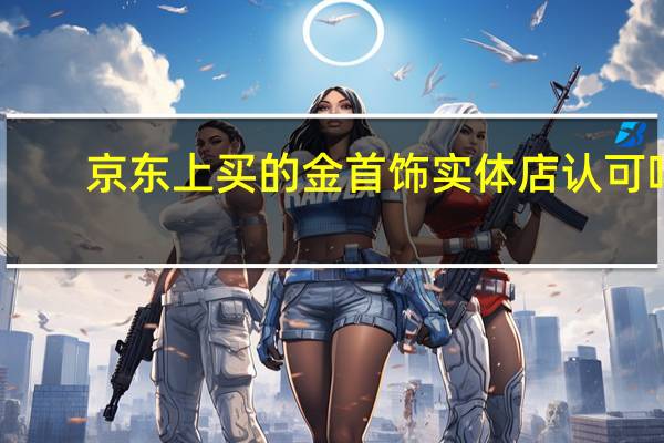 京东上买的金首饰实体店认可吗