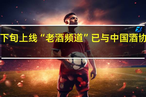 京东将在9月中下旬上线“老酒频道”已与中国酒协签订陈年酒战略合作