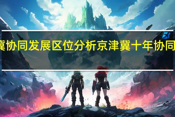 京津冀协同发展区位分析 京津冀十年协同发展谱新篇