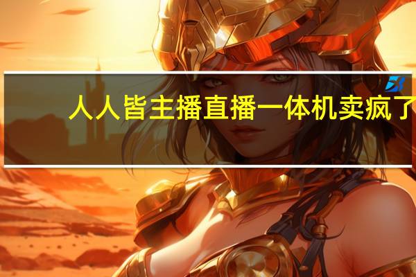 人人皆主播 直播一体机卖疯了：3年增长近10倍！