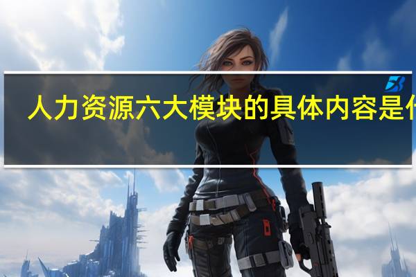 人力资源六大模块的具体内容是什么