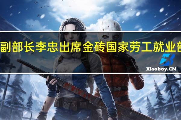 人力资源社会保障部副部长李忠出席金砖国家劳工就业部长会议并应邀访问阿联酋