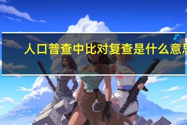 人口普查中比对复查是什么意思