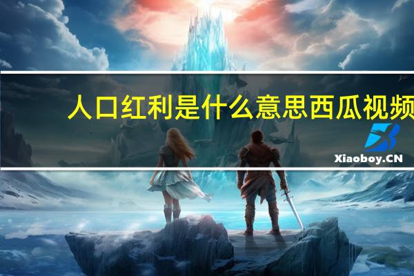 人口红利是什么意思西瓜视频(人口红利是什么意思)