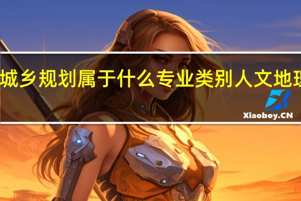 人文地理与城乡规划属于什么专业类别 人文地理与城乡规划专业