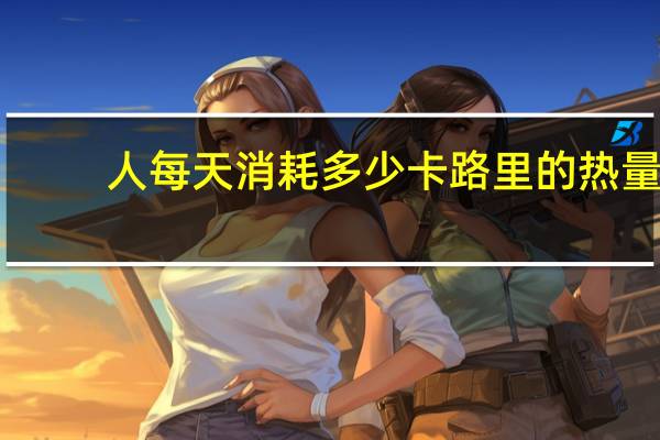 人每天消耗多少卡路里的热量(人每天消耗多少卡路里)