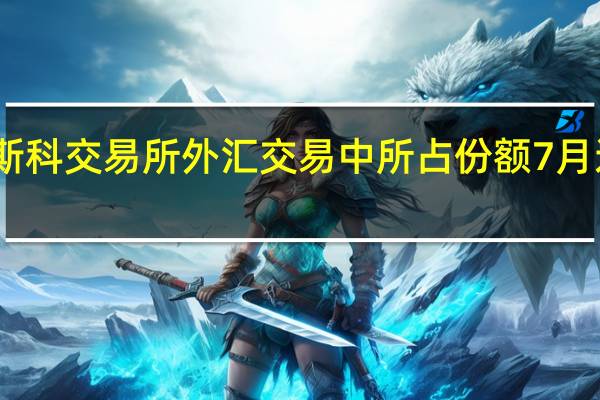 人民币在莫斯科交易所外汇交易中所占份额7月达44% 创纪录新高